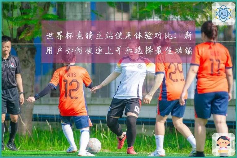 世界杯竞猜主站使用体验对比：新用户如何快速上手和选择最佳功能